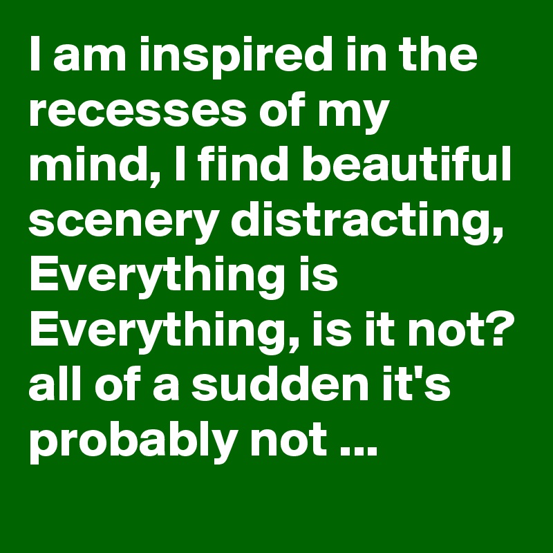 I am inspired in the recesses of my mind, I find beautiful scenery distracting, Everything is Everything, is it not? all of a sudden it's probably not ...