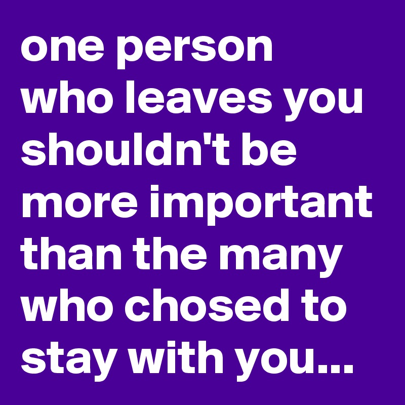 one person who leaves you shouldn't be more important than the many who chosed to stay with you...