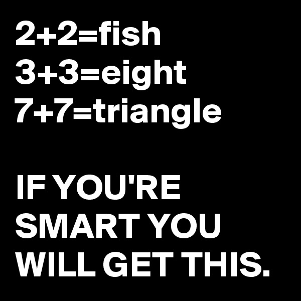 2+2=fish
3+3=eight
7+7=triangle

IF YOU'RE SMART YOU WILL GET THIS.