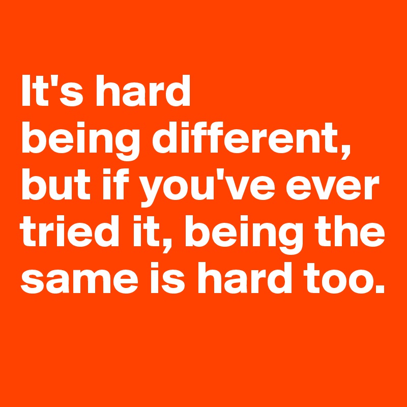 
It's hard 
being different, but if you've ever tried it, being the same is hard too.
