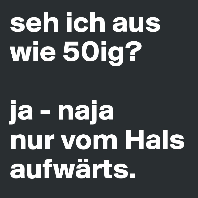 seh ich aus wie 50ig?

ja - naja 
nur vom Hals aufwärts.