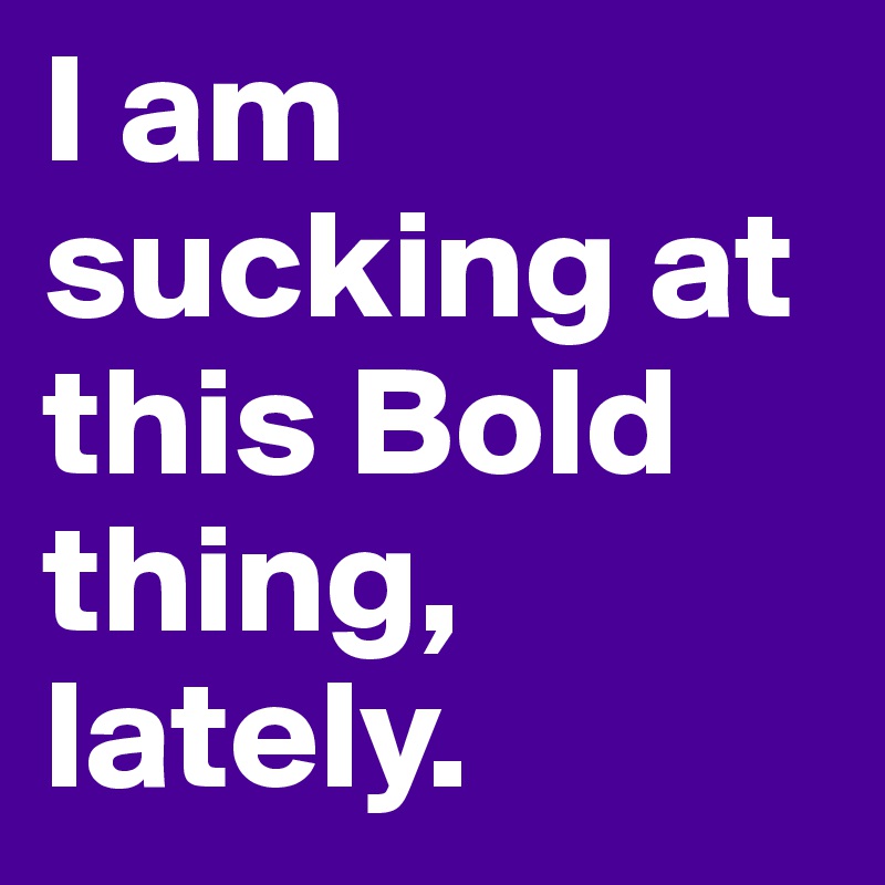 I am sucking at this Bold thing, lately.