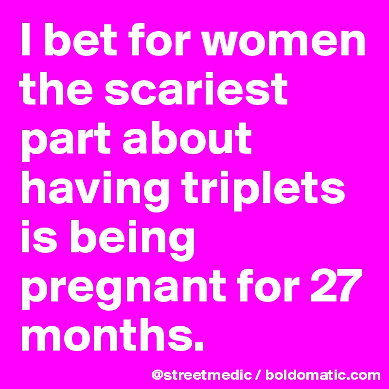 I bet for women the scariest part about having triplets           is being pregnant for 27 months.