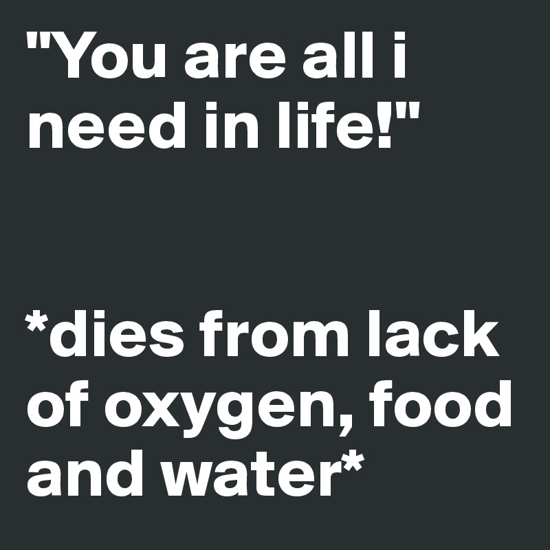 "You are all i need in life!"


*dies from lack of oxygen, food and water*