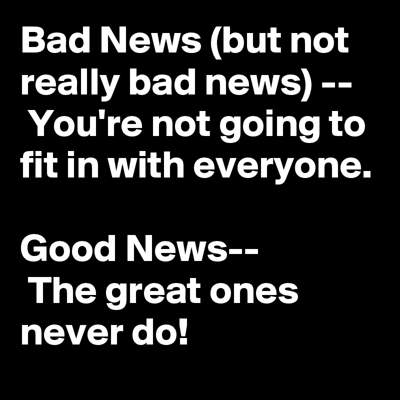 Bad News (but not really bad news) --
 You're not going to fit in with everyone.

Good News--
 The great ones never do!