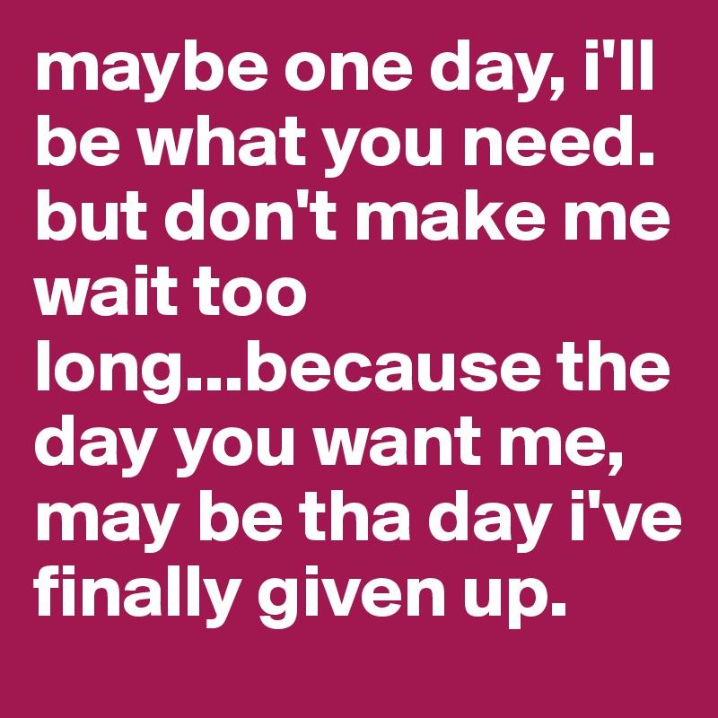 maybe one day, i'll be what you need. but don't make me wait too long...because the day you want me, may be tha day i've finally given up.