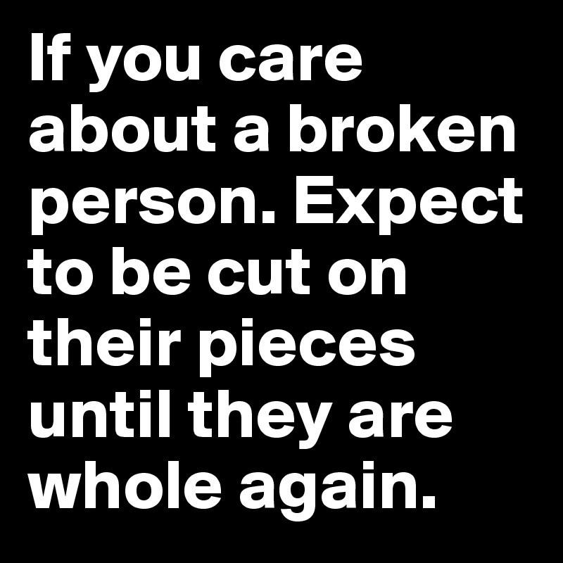 If you care about a broken person. Expect to be cut on their pieces until they are whole again.