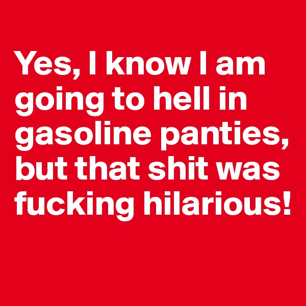 
Yes, I know I am going to hell in gasoline panties, but that shit was fucking hilarious!
