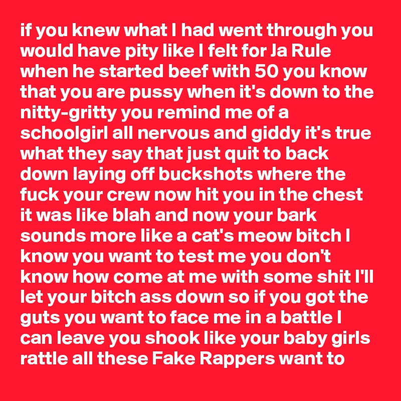 if you knew what I had went through you would have pity like I felt for Ja Rule when he started beef with 50 you know that you are pussy when it's down to the nitty-gritty you remind me of a schoolgirl all nervous and giddy it's true what they say that just quit to back down laying off buckshots where the fuck your crew now hit you in the chest it was like blah and now your bark sounds more like a cat's meow bitch I know you want to test me you don't know how come at me with some shit I'll let your bitch ass down so if you got the guts you want to face me in a battle I can leave you shook like your baby girls rattle all these Fake Rappers want to