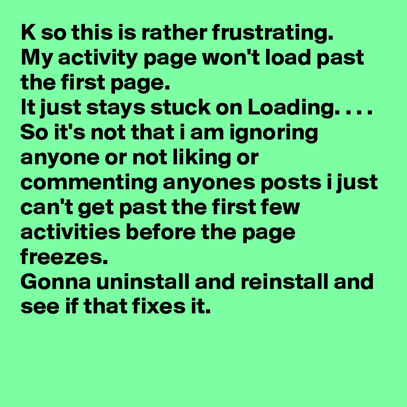 K so this is rather frustrating.
My activity page won't load past the first page. 
It just stays stuck on Loading. . . .
So it's not that i am ignoring anyone or not liking or commenting anyones posts i just can't get past the first few activities before the page freezes.
Gonna uninstall and reinstall and see if that fixes it.
 
 