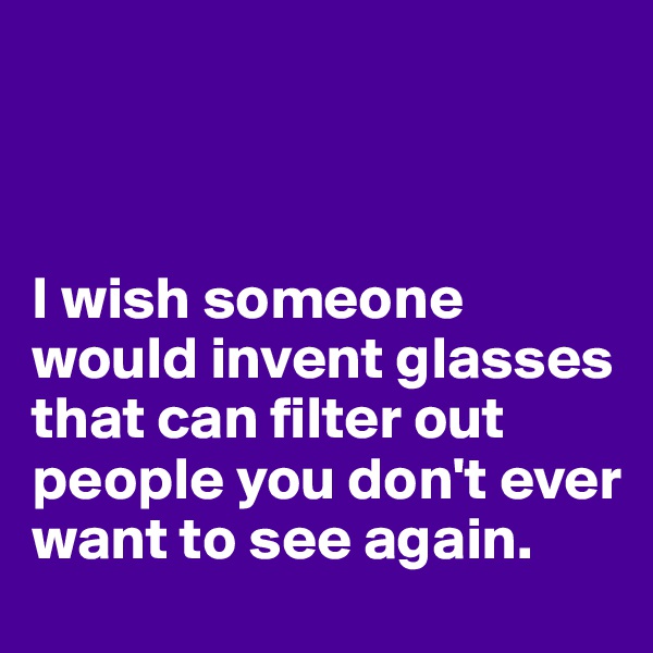 



I wish someone would invent glasses that can filter out people you don't ever want to see again.