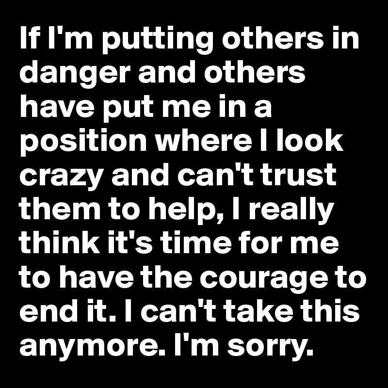 If I'm putting others in danger and others have put me in a position where I look crazy and can't trust them to help, I really think it's time for me to have the courage to end it. I can't take this anymore. I'm sorry.