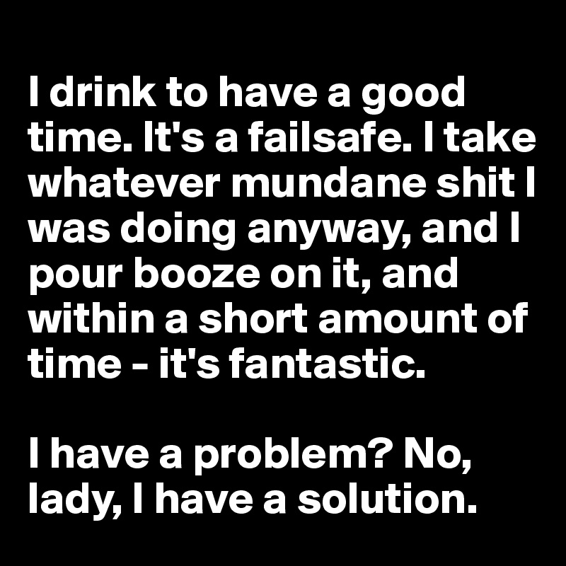 
I drink to have a good time. It's a failsafe. I take whatever mundane shit I was doing anyway, and I pour booze on it, and within a short amount of time - it's fantastic. 

I have a problem? No, lady, I have a solution.