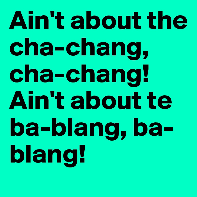 Ain't about the cha-chang, cha-chang! 
Ain't about te ba-blang, ba-blang! 