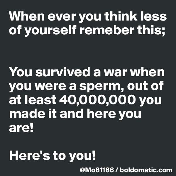 When ever you think less of yourself remeber this; 


You survived a war when you were a sperm, out of at least 40,000,000 you made it and here you are! 

Here's to you! 