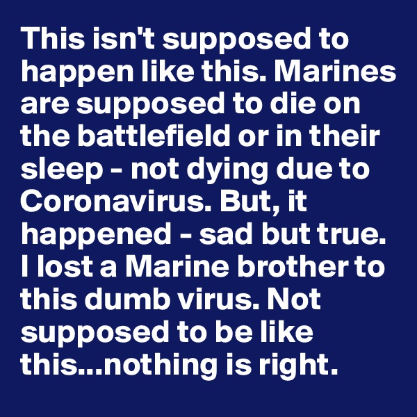 This isn't supposed to happen like this. Marines are supposed to die on the battlefield or in their sleep - not dying due to Coronavirus. But, it happened - sad but true. I lost a Marine brother to this dumb virus. Not supposed to be like this...nothing is right.