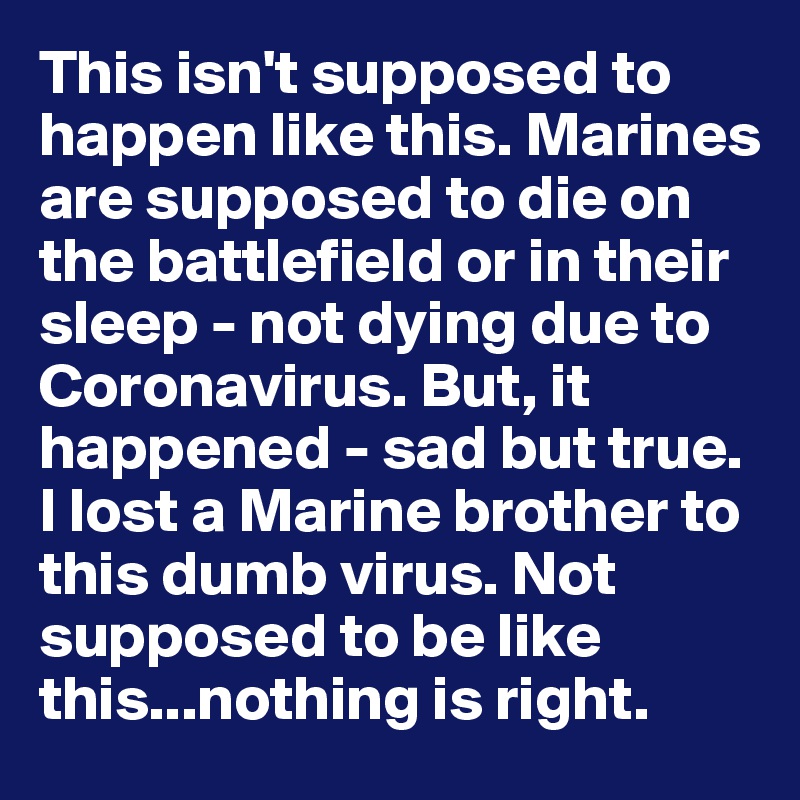 This isn't supposed to happen like this. Marines are supposed to die on the battlefield or in their sleep - not dying due to Coronavirus. But, it happened - sad but true. I lost a Marine brother to this dumb virus. Not supposed to be like this...nothing is right.