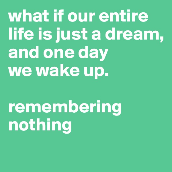 what if our entire life is just a dream,
and one day
we wake up. 

remembering nothing
