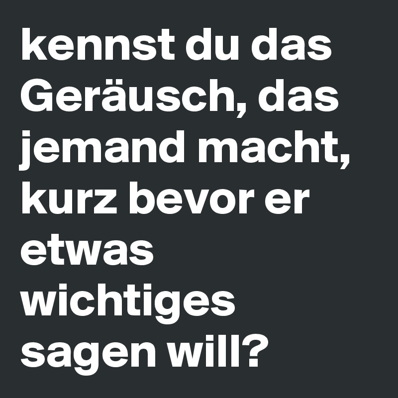 kennst du das Geräusch, das jemand macht, kurz bevor er etwas wichtiges sagen will? 
