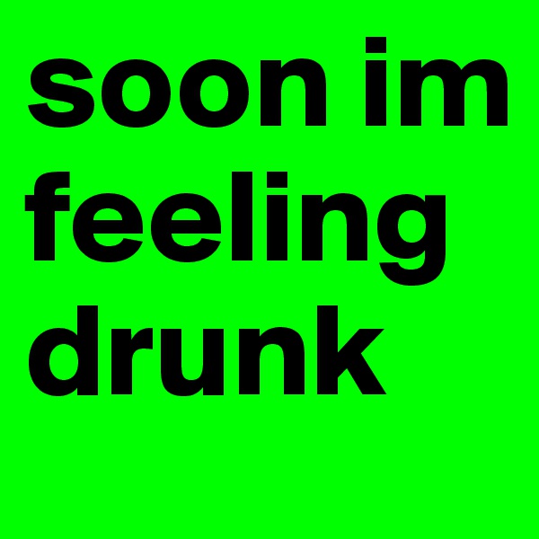soon im feeling drunk