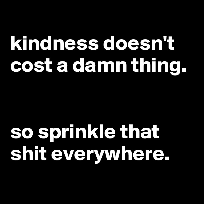  
kindness doesn't cost a damn thing.


so sprinkle that shit everywhere.

