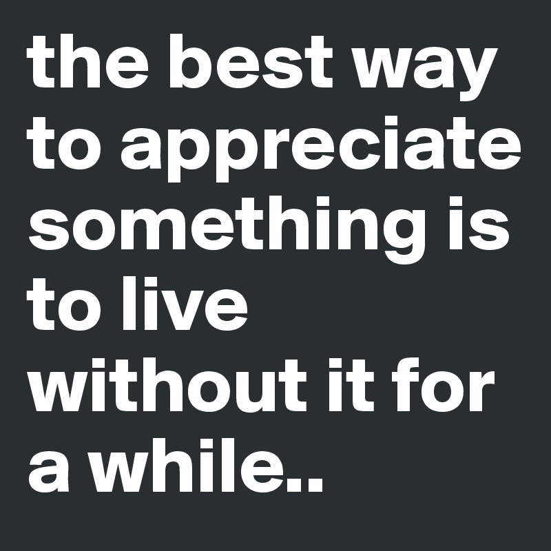 the best way to appreciate something is to live without it for a while ...