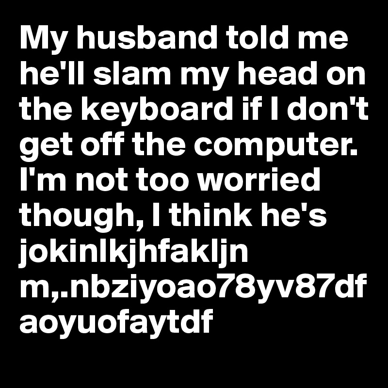 My husband told me he'll slam my head on the keyboard if I don't get off the computer. I'm not too worried though, I think he's jokinlkjhfakljn m,.nbziyoao78yv87dfaoyuofaytdf