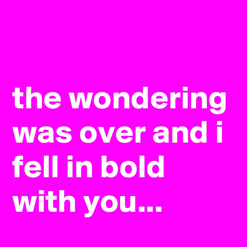 

the wondering was over and i fell in bold with you...