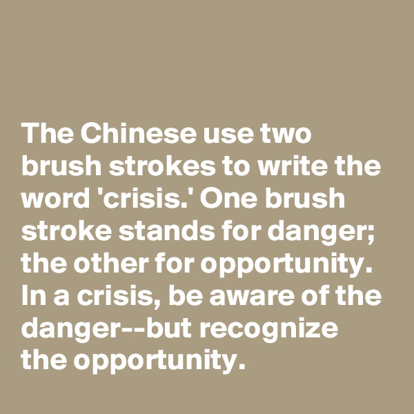 


The Chinese use two brush strokes to write the word 'crisis.' One brush stroke stands for danger; the other for opportunity. In a crisis, be aware of the danger--but recognize the opportunity.