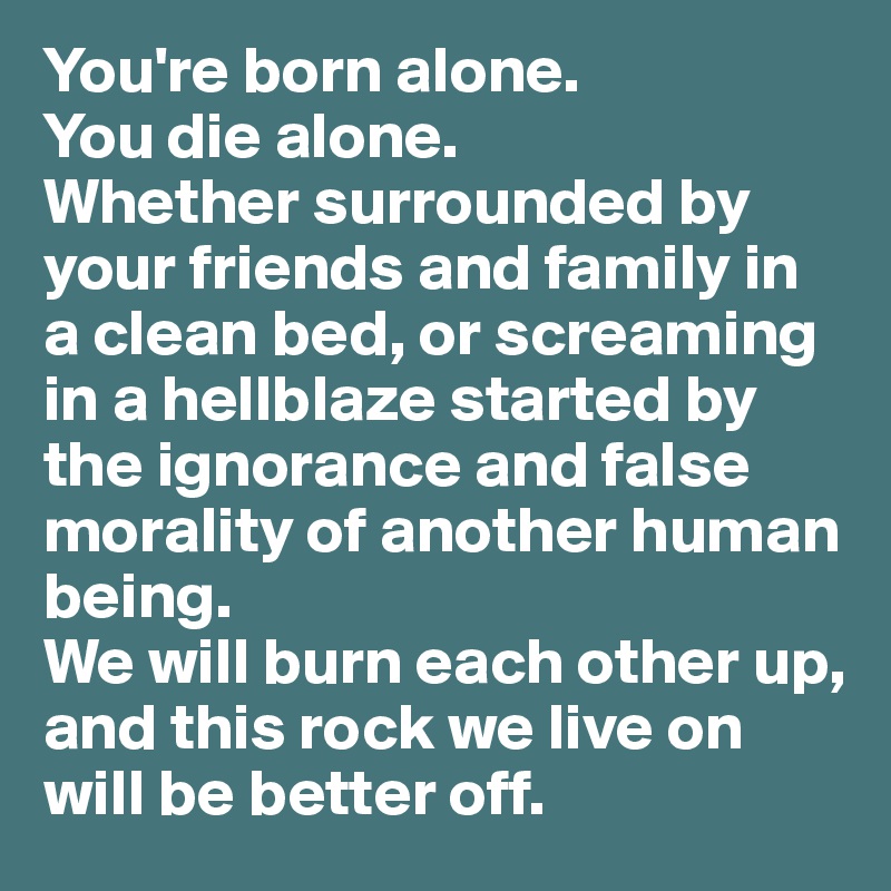 You're born alone. 
You die alone.
Whether surrounded by your friends and family in a clean bed, or screaming in a hellblaze started by the ignorance and false morality of another human being. 
We will burn each other up, and this rock we live on will be better off.