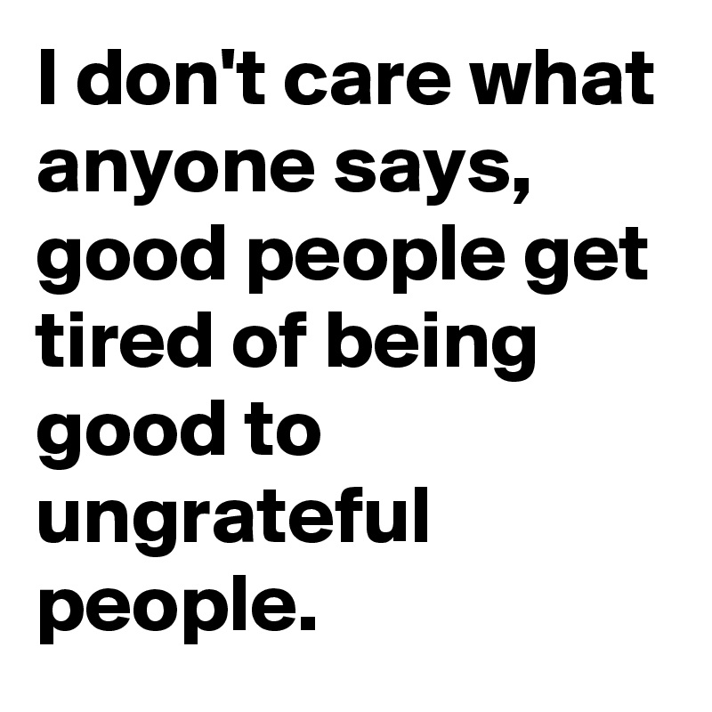 I don't care what anyone says, good people get tired of being good to ungrateful people.