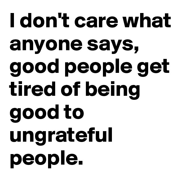 I don't care what anyone says, good people get tired of being good to ungrateful people.