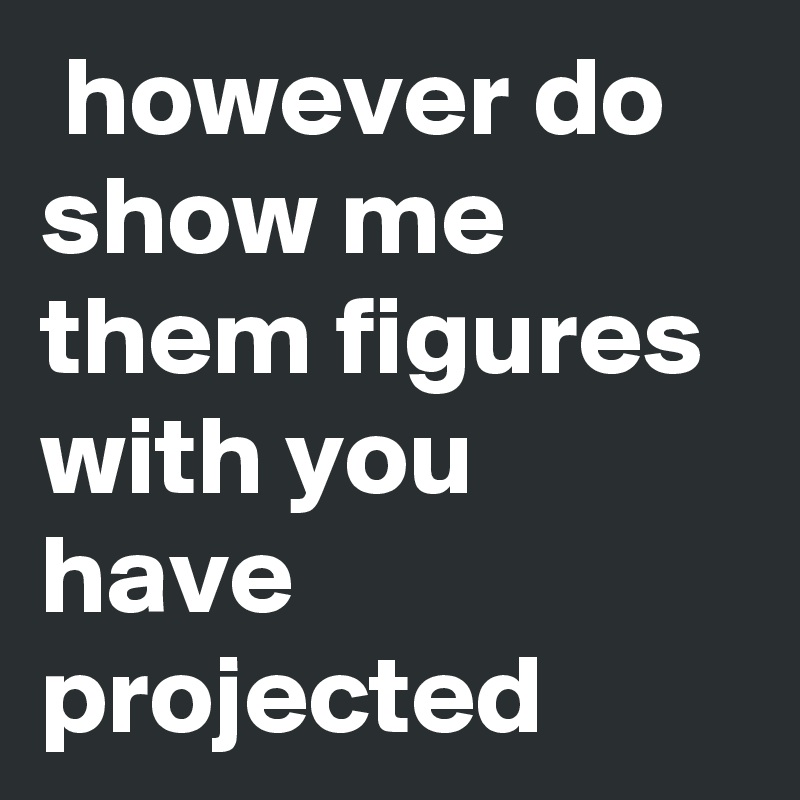 however do show me them figures with you have projected