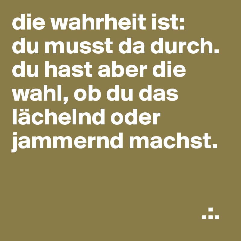 die wahrheit ist:
du musst da durch.
du hast aber die wahl, ob du das lächelnd oder jammernd machst.


                                        .:.