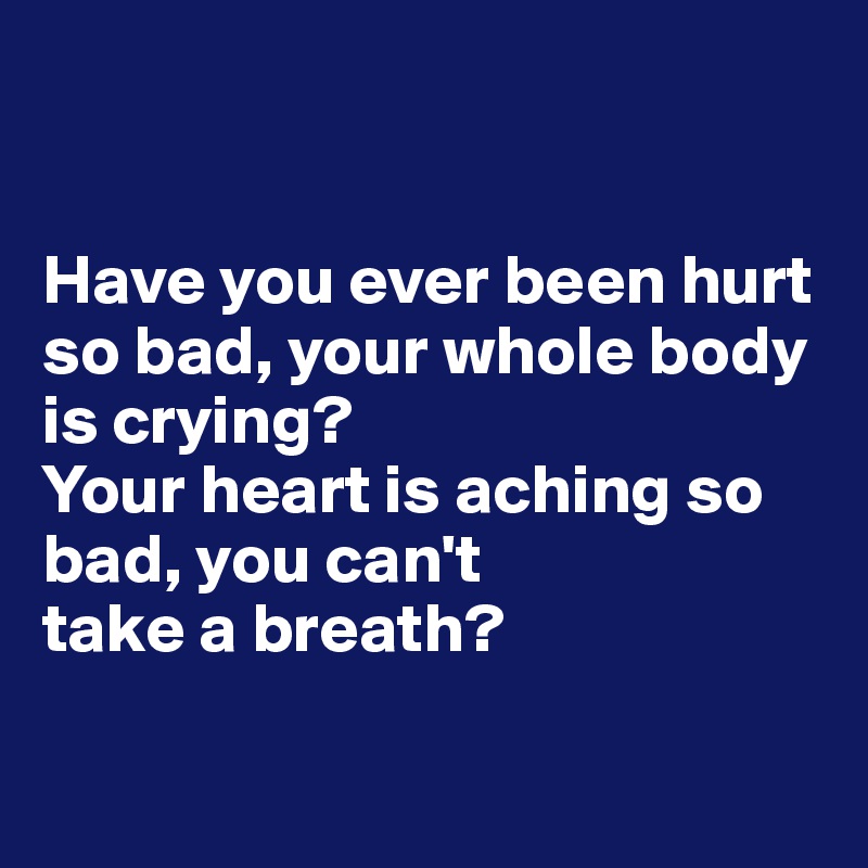 Have you ever been hurt so bad, your whole body is crying? Your heart ...