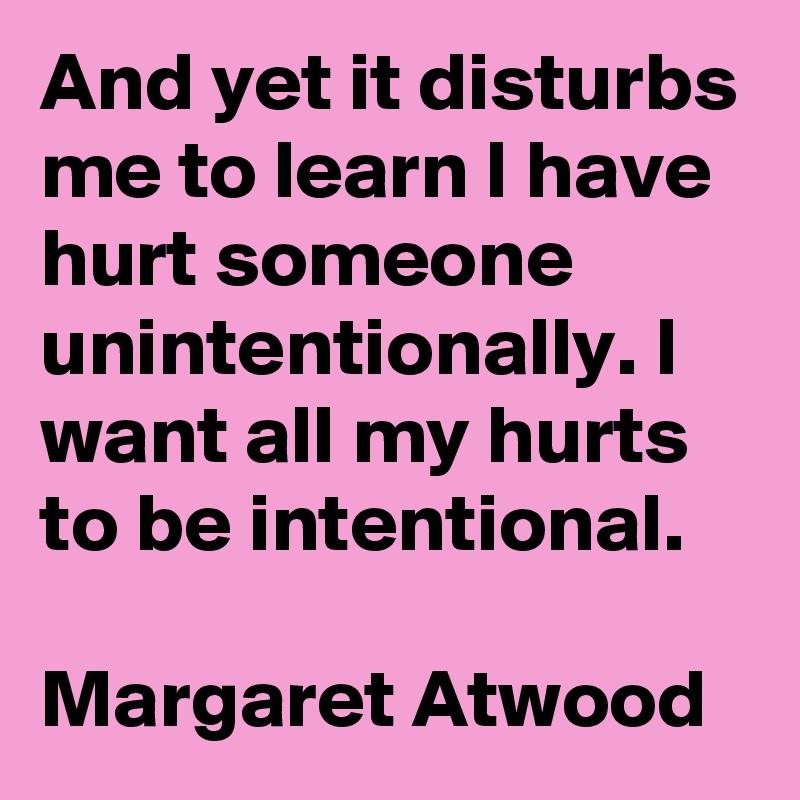 And yet it disturbs me to learn I have hurt someone unintentionally. I want all my hurts to be intentional.

Margaret Atwood