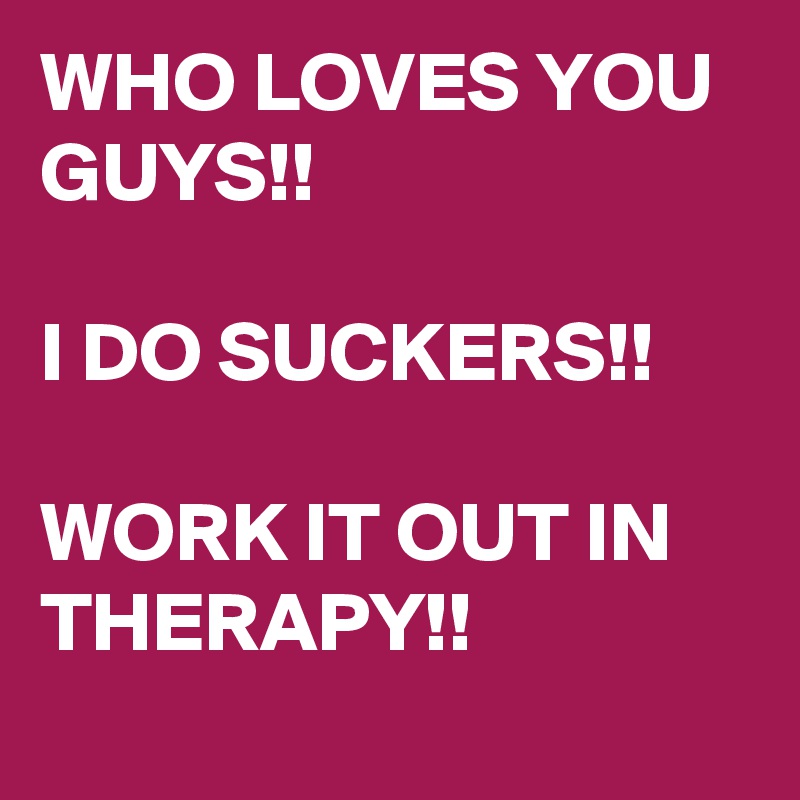 WHO LOVES YOU GUYS!!

I DO SUCKERS!!

WORK IT OUT IN THERAPY!!
