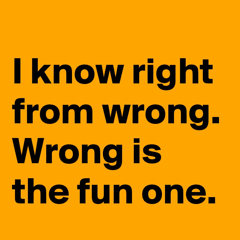 
I know right from wrong. 
Wrong is the fun one.