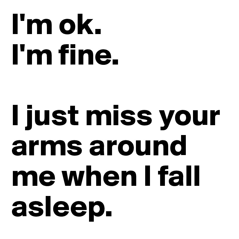 I'm ok.
I'm fine.

I just miss your arms around me when I fall asleep.
