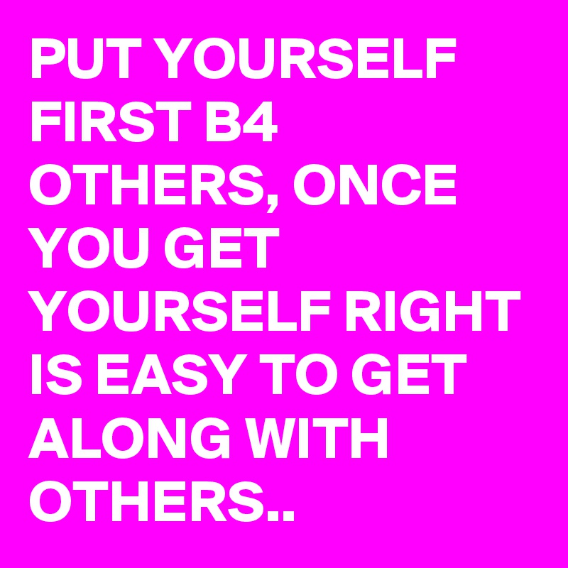 PUT YOURSELF FIRST B4 OTHERS, ONCE YOU GET YOURSELF RIGHT IS EASY TO GET ALONG WITH OTHERS.. 