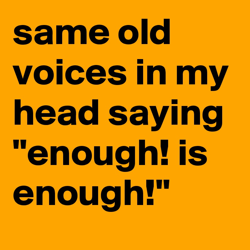 same old voices in my head saying "enough! is enough!"