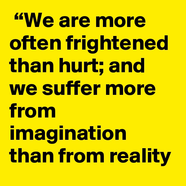  “We are more often frightened than hurt; and we suffer more from imagination than from reality
