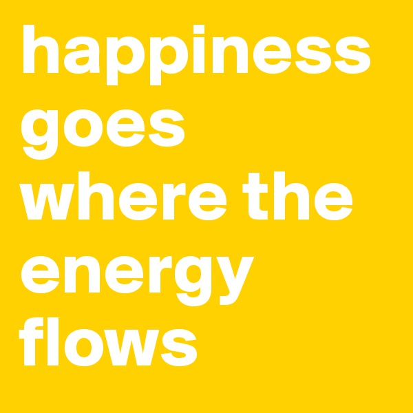 happiness goes where the energy flows