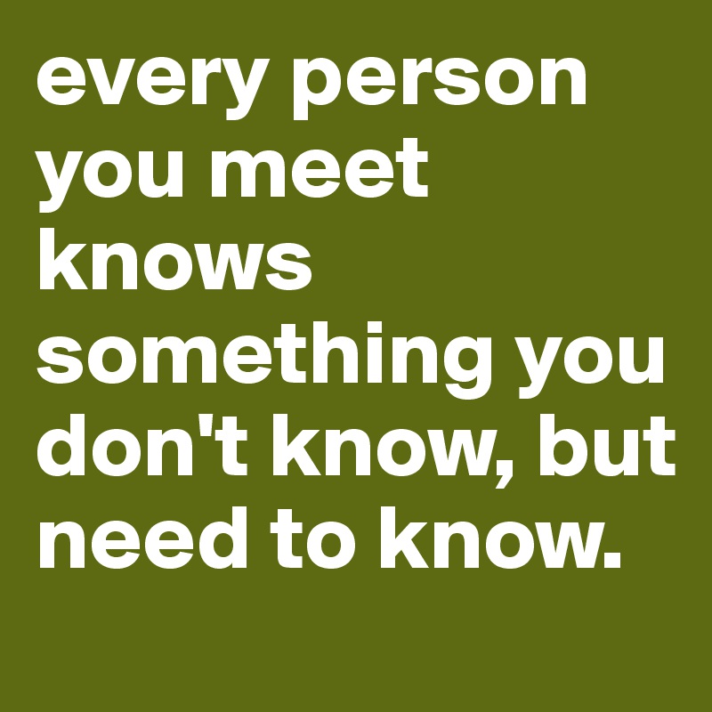 every person you meet knows something you don't know, but need to know.