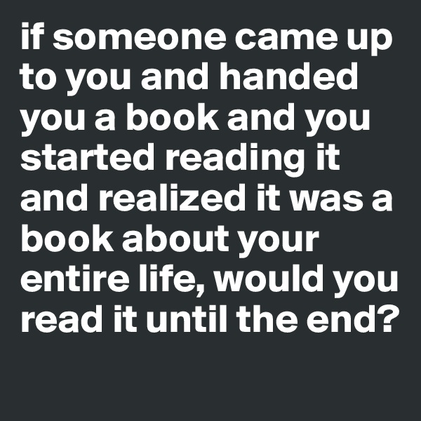 if someone came up to you and handed you a book and you started reading it and realized it was a book about your entire life, would you read it until the end?
