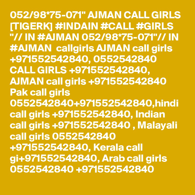 052/98*75-071" AJMAN CALL GIRLS [TIGERK] #INDAIN #CALL #GIRLS "// IN #AJMAN 052/98*75-071"// IN #AJMAN  callgirls AJMAN call girls +971552542840, 0552542840 CALL GIRLS +971552542840, AJMAN call girls +971552542840 Pak call girls 0552542840+971552542840,hindi call girls +971552542840, Indian call girls +971552542840 , Malayali call girls 0552542840 +971552542840, Kerala call gi+971552542840, Arab call girls 0552542840 +971552542840