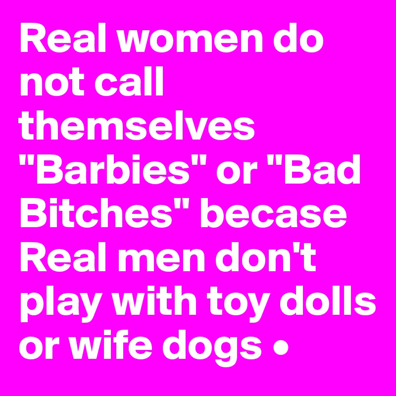 Real women do not call themselves "Barbies" or "Bad Bitches" becase Real men don't play with toy dolls or wife dogs •