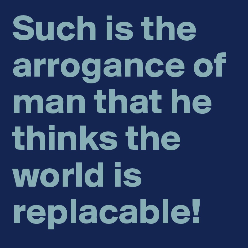 Such is the arrogance of man that he thinks the world is replacable!