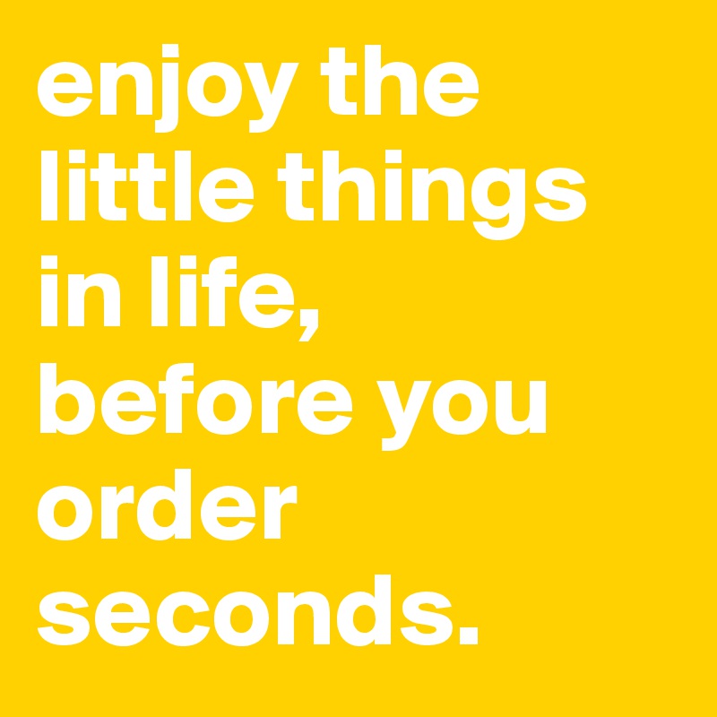 enjoy the little things in life, 
before you order seconds.