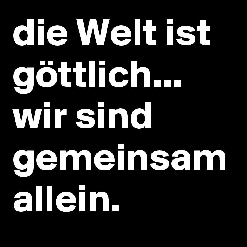 die Welt ist göttlich... wir sind gemeinsam allein.